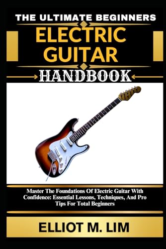 THE ULTIMATE BEGINNERS ELECTRIC GUITAR HANDBOOK: Master The Foundations Of Electric Guitar With Confidence: Essential Lessons, Techniques, And Pro Tips For Total Beginners