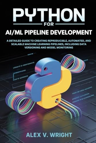Python for AI/ML Pipeline Development: A Detailed Guide to Creating Reproducible, Automated, and Scalable Machine Learning Pipelines, Including Data ... (Modern Programming and Tech Mastery Series)