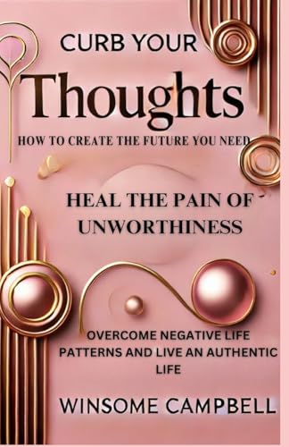 Curb Your Thoughts: How To Create The Future You Need, Heal The Pain Of Unworthiness, Overcome Negative Life Patterns And Live An Authentic Life