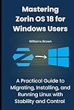 Mastering Zorin OS 18 for Windows Users: A Practical Guide to Migrating, Installing, and Running Linux with Stability and Control