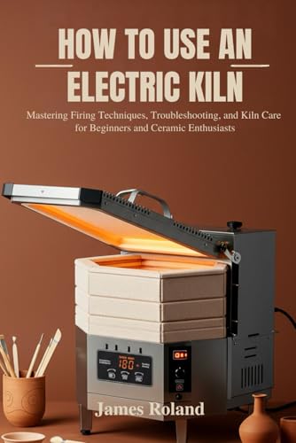 HOW TO USE AN ELECTRIC KILN: Mastering Firing Techniques, Troubleshooting, and Kiln Care for Beginners and Ceramic Enthusiasts