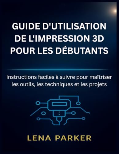 livre GUIDE D'UTILISATION DE L'IMPRESSION 3D POUR LES DÉBUTANTS: Instructions faciles à suivre pour maîtriser les outils, les techniques et les projets