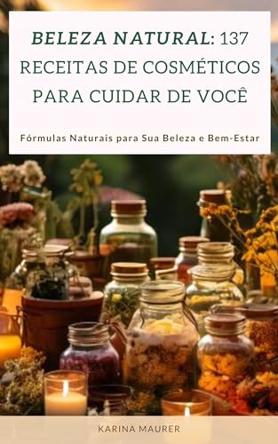 Beleza Natural: 137 Receitas de Cosméticos para Cuidar de Você: Fórmulas Naturais para Sua Beleza e Bem-Estar