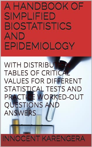A HANDBOOK OF SIMPLIFIED BIOSTATISTICS AND EPIDEMIOLOGY: WITH DISTRIBUTION TABLES OF CRITICAL VALUES FOR DIFFERENT STATISTICAL TESTS AND PRACTICE WORKED-OUT ... by Innocent KARENGERA 1) (English Edition)