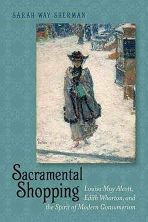 Sacramental Shopping: Louisa May Alcott, Edith Wharton and the Spirit of Modern Consumerism Sacramental Shopping: Louisa May Alcott, Edith Wharton and the Spirit of Modern Consumerism book cover
