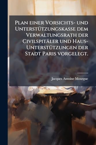 Plan einer Vorsichts- und Unterstützungskasse dem Verwaltungsrath der Civilspitäler und Haus-Unterstützungen der Stadt Paris vorgelegt. (German Edition)