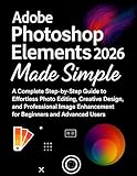  Adobe Photoshop Elements 2026 Made Simple: A Complete Step-by-Step Guide to Effortless Photo Editing, Creative Design, and Professional Image Enhancement for Beginners and Advanced (English Edition)