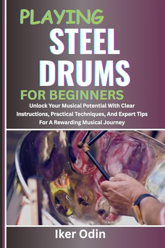 PLAYING STEEL DRUMS FOR BEGINNERS: Unlock Your Musical Potential With Clear Instructions, Practical Techniques, And Expert Tips For A Rewarding Musical Journey