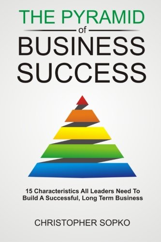 The Pyramid of Business Success: 15 Characteristics All Leaders Need in Order to Build a Successful, Long Term Business