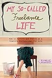 My So-Called Freelance Life: How to Survive and Thrive as a Creative Professional for Hire