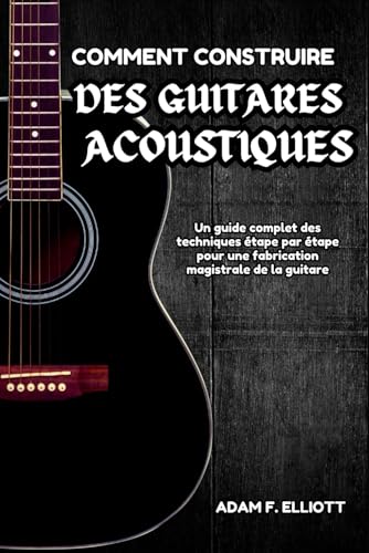 COMMENT CONSTRUIRE DES GUITARES ACOUSTIQUES: Un guide complet des techniques étape par étape pour une fabrication magistrale de la guitare