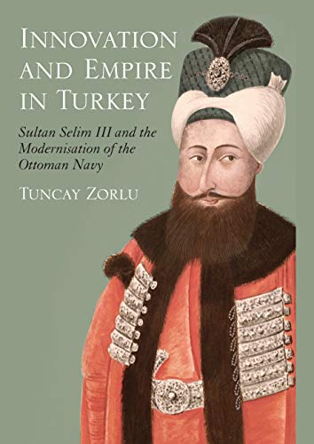 Innovation and Empire in Turkey: Sultan Selim III and the Modernisation of the Ottoman Navy (Library of Ottoman Studies)