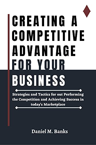 CREATING A COMPETITIVE ADVANTAGE FOR YOUR BUSINESS: Strategies And Tactics For Outperforming The Competition And Achieving Success In Today's Marketplace