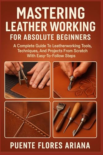 MASTERING LEATHER WORKING FOR ABSOLUTE BEGINNERS: A Complete Guide To Leatherworking Tools, Techniques, And Projects From Scratch With Easy-To-Follow Steps