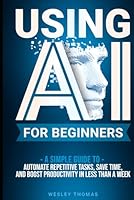 USING AI FOR BEGINNERS: A Simple Guide To Automate Repetitive Tasks, Save Time, And Boost Productivity In Less Than A Week B0F66TCTWQ Book Cover