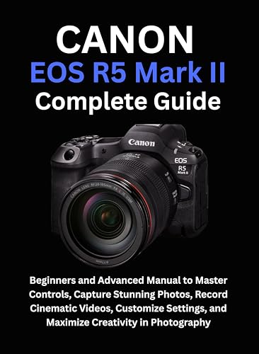 Canon EOS R5 Mark II Complete Guide: Beginners and Advanced Manual to Master Controls, Capture Stunning Photos, Record Cinematic Videos, Customize Settings, and Maximize Creativity in Photography