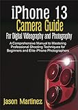 iPhone 13 Camera Guide for Digital Videography and Photography: A Comprehensive Manual to Mastering Professional Shooting Techniques for Beginners and Elite iPhone Photographers