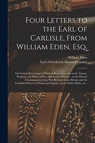 Four Letters to the Earl of Carlisle, From William Eden, Esq. [microform]: on Certain Perversions of Political Reasoning; and on the Nature, Progress, ... Circumstances of the War Between Great...