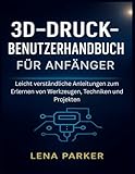 3D-DRUCK- BENUTZERHANDBUCH FÜR ANFÄNGER: Leicht verständliche Anleitungen zum Erlernen von Werkzeugen, Techniken und Projekten