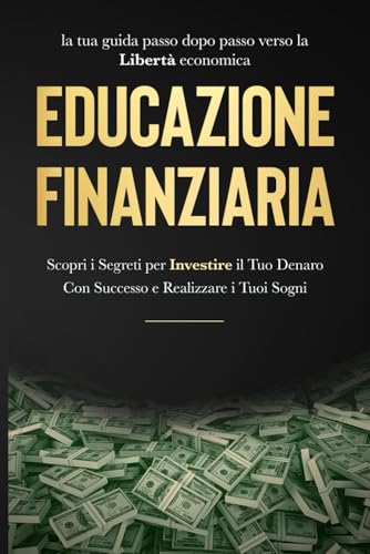 EDUCAZIONE FINANZIARIA: LA TUA GUIDA PASSO DOPO PASSO VERSO LA LIBERTÀ ECONOMICA: Scopri i segreti per INVESTIRE il tuo denaro con successo e realizzare i tuoi sogn
