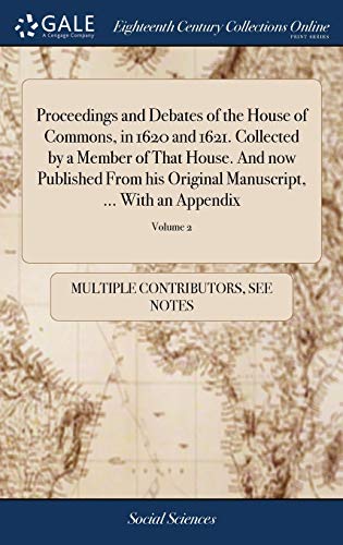 Proceedings and Debates of the House of Commons, in 1620 and 1621. Collected by a Member of That House. And now Published From his Original ... ... In two Volumes. ... of 2; Volume 2