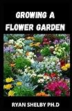  Growing a Flower Garden: A Complete Guide for Planting, Tending, Harvesting and Arranging Beautiful Blooms