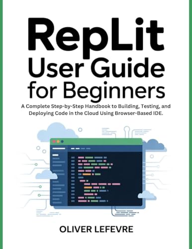 Replit User Guide For Beginners: A Complete Step-by-Step Handbook to Building, Testing, and Deploying Code in the Cloud Using Browser-Based IDE.