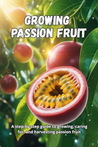 Growing Passion Fruit: A complete step-by-step guide to growing passion fruit: from seed to ripe fruit, with practical tips for healthy plants and a bountiful harvest