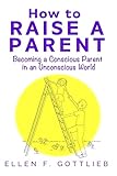 How to Raise A Parent: Becoming a Conscious Parent in an Unconscious World