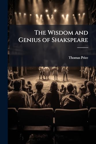 The Wisdom and Genius of Shakspeare: Comprising Moral Philosophy, Delineations of Character [&c.] With Notes and Scriptural References [Compiled] by T. Price