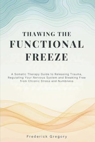 Thawing the Functional Freeze: A Somatic Therapy Guide to Releasing Trauma, Regulating Your Nervous System, and Breaking Free from Chronic Stress and Numbness