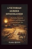 A Victorian Murder Investigation: The Police Records, Evidence, and Historical Context of Jack The Ripper Case