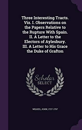 Three Interesting Tracts. Viz. I. Observations on the Papers Relative to the Rupture With Spain. II. A Letter to the Electors of Aylesbury. III. A Letter to His Grace the Duke of Grafton