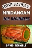 HOW TO PLAY MRIDANGAM FOR BEGINNERS: Master the Basics with Easy-to-Follow Lessons and Techniques