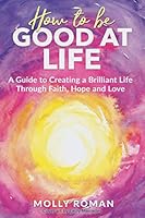 How to Be Good At Life: A Guide to Creating a Brilliant Life through Faith, Hope and Love 1070700347 Book Cover