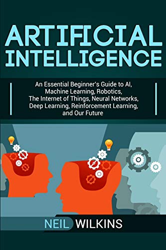Artificial Intelligence: An Essential Beginner’s Guide to AI, Machine Learning, Robotics, The Internet of Things, Neural Networks, Deep Learning, Reinforcement Learning, and Our Future