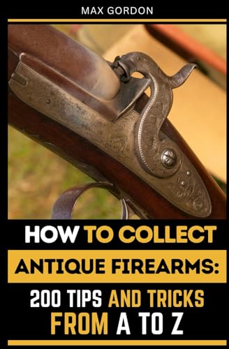 How to Collect Antique Firearms: 200 Tips and Tricks from A to Z
