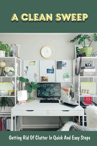 A Clean Sweep: Getting Rid Of Clutter In Quick And Easy Steps: How To Simplify Your Life