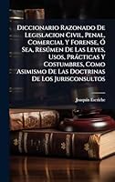 Diccionario Razonado De Legislacion Civil, Penal, Comercial Y Forense, Ã" Sea, Resðmen De Las Leyes, Usos, Pràcticas Y Costumbres, Como Asimismo De ... De Los Jurisconsultos (Spanish Edition) 1024299708 Book Cover