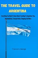 The Travel Guide To Argentina: Everything You Need To Know About Traveling To Argentina; Visa, Accomodation, Transportation, Shopping And More. B0BPVWSRBT Book Cover
