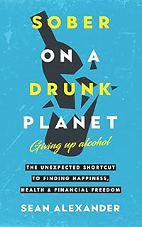 Sober On A Drunk Planet: Giving Up Alcohol: The Unexpected Shortcut To Happiness, Health And Financial Freedom.