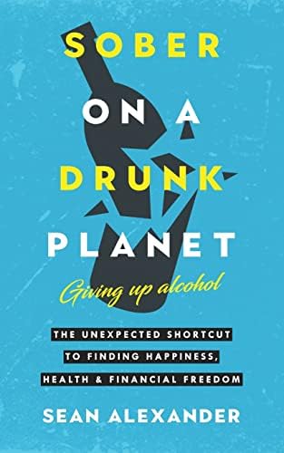 Sober On A Drunk Planet: Giving Up Alcohol: The Unexpected Shortcut To Happiness, Health And Financial Freedom.