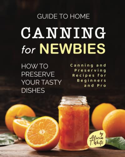 Guide to Home Canning for Newbies: How To Preserve Your Tasty Dishes (Canning and Preserving Recipes for Beginners and Pro)