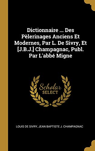 Dictionnaire ... Des Pèlerinages Anciens Et Modernes, Par L. De Sivry, Et [J.B.J.] Champagnac, Publ. Par L'abbé Migne (French Edition)