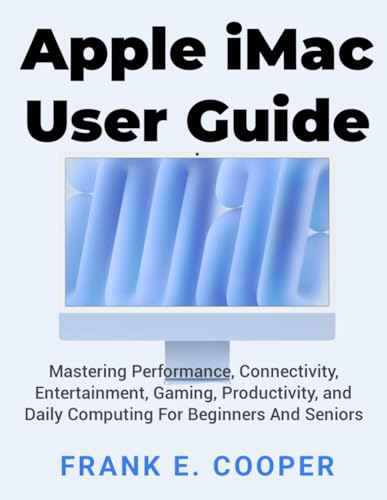 Apple iMac User Guide: Mastering Performance, Connectivity, Entertainment, Gaming, Productivity, and Daily Computing For Beginners And Seniors
