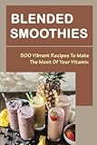 Blended Smoothies: 500 Vibrant Recipes To Make The Most Of Your Vitamix