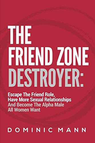 The Friend Zone Destroyer: Escape The Friend Role, Have More Sexual Relationships And Become The Alpha Male All Women Want