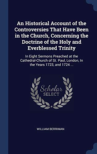 An Historical Account of the Controversies That Have Been in the Church, Concerning the Doctrine of the Holy and Everblessed Trinity: In Eight Sermons ... Paul, London, In the Years 1723, and 1724 ...
