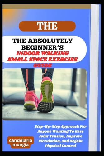 THE ABSOLUTELY BEGINNER’S INDOOR WALKING SMALL SPACE EXERCISE GUIDE: Step-By-Step Approach For Anyone Wanting To Ease Joint Tension, Improve Circulation, And Regain Physical Control