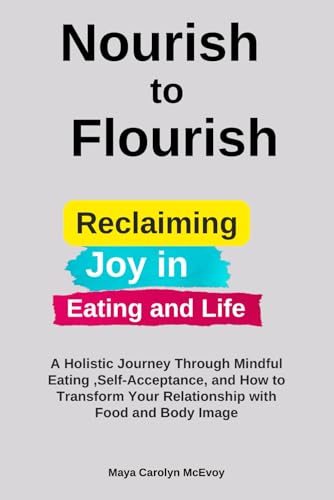 Nourish to Flourish: Reclaiming Joy in Eating and Life: A Holistic Journey Through Mindful Eating ,Self-Acceptance and How to Transform Your Relationship with Food and Body Image